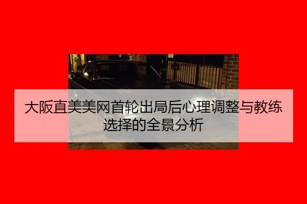 大阪直美美网首轮出局后心理调整与教练选择的全景分析