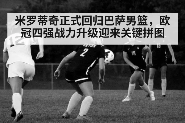米罗蒂奇正式回归巴萨男篮,欧冠四强战力升级迎来关键拼图