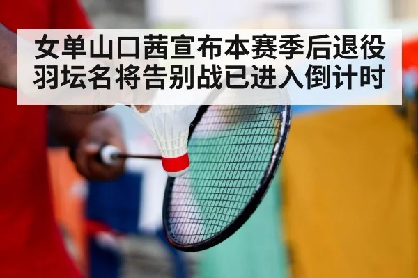 女单山口茜宣布本赛季后退役 羽坛名将告别战已进入倒计时